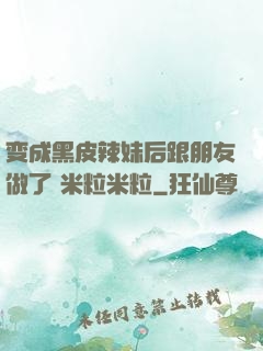 变成黑皮辣妹后跟朋友做了 米粒米粒